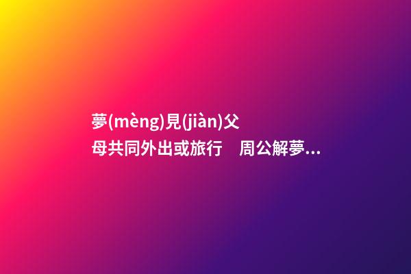 夢(mèng)見(jiàn)父母共同外出或旅行　周公解夢(mèng)之夢(mèng)到父母共同外出或旅行